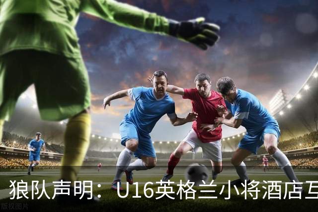 狼队声明：U16英格兰小将酒店互殴视频疯传，俱乐部称画面外有隐情